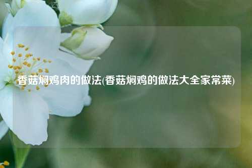 香菇焖鸡肉的做法(香菇焖鸡的做法大全家常菜)