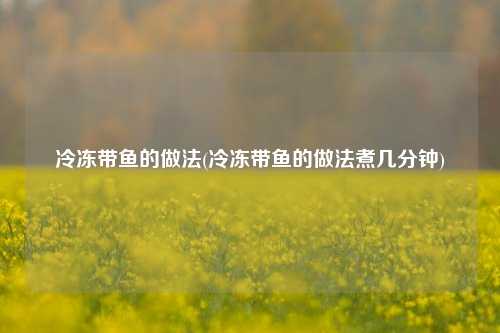 冷冻带鱼的做法(冷冻带鱼的做法煮几分钟)